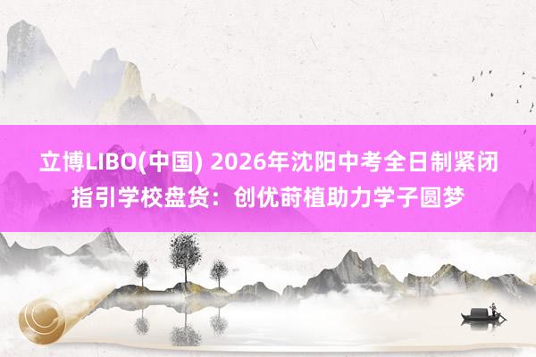 立博LIBO(中国) 2026年沈阳中考全日制紧闭指引学校盘货：创优莳植助力学子圆梦