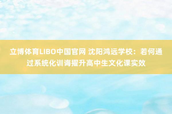 立博体育LIBO中国官网 沈阳鸿远学校：若何通过系统化训诲擢升高中生文化课实效