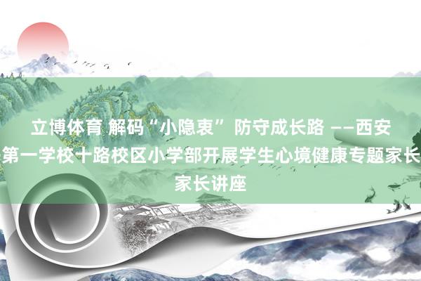 立博体育 解码“小隐衷” 防守成长路 ——西安经开第一学校十路校区小学部开展学生心境健康专题家长讲座