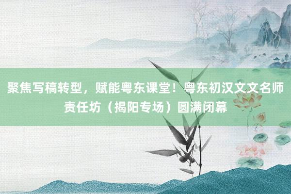 聚焦写稿转型，赋能粤东课堂！粤东初汉文文名师责任坊（揭阳专场）圆满闭幕
