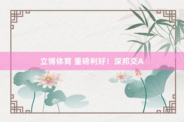 立博体育 重磅利好！深邦交A
