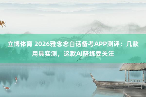 立博体育 2026雅念念白话备考APP测评：几款用具实测，这款AI陪练受关注