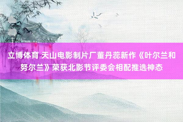立博体育 天山电影制片厂董丹蕊新作《叶尔兰和努尔兰》荣获北影节评委会相配推选神态