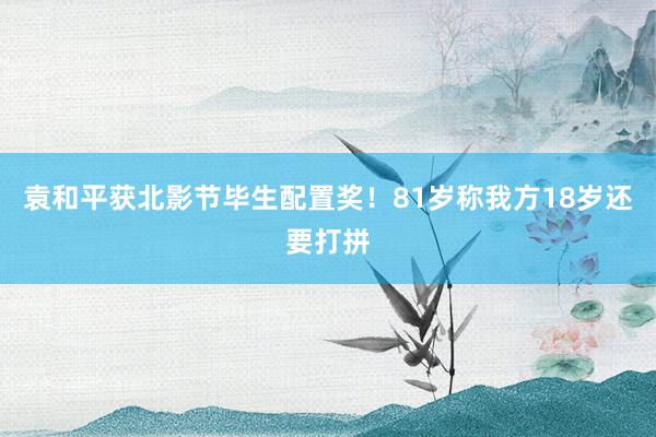 袁和平获北影节毕生配置奖！81岁称我方18岁还要打拼