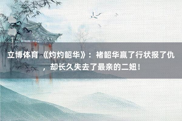 立博体育 《灼灼韶华》：褚韶华赢了行状报了仇，却长久失去了最亲的二妞！