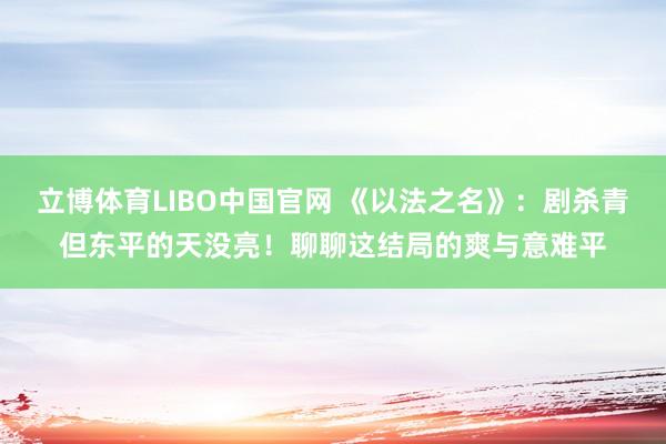 立博体育LIBO中国官网 《以法之名》：剧杀青但东平的天没亮！聊聊这结局的爽与意难平