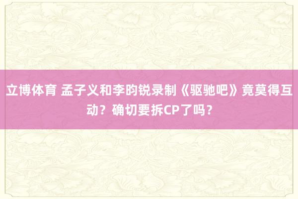 立博体育 孟子义和李昀锐录制《驱驰吧》竟莫得互动？确切要拆CP了吗？
