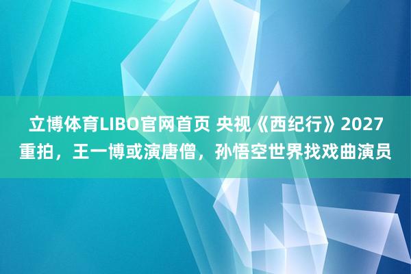 立博体育LIBO官网首页 央视《西纪行》2027重拍，王一博或演唐僧，孙悟空世界找戏曲演员