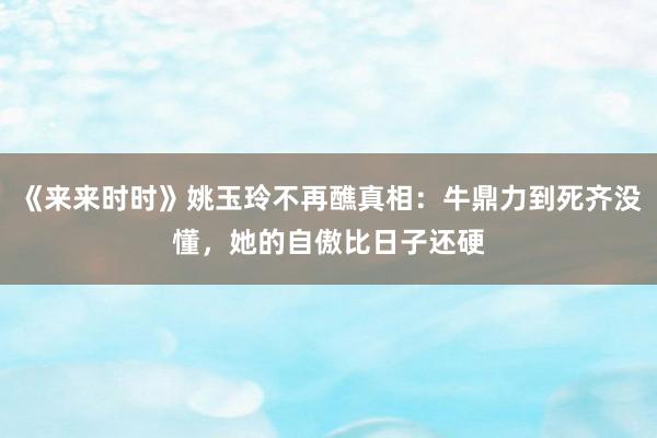 《来来时时》姚玉玲不再醮真相：牛鼎力到死齐没懂，她的自傲比日子还硬
