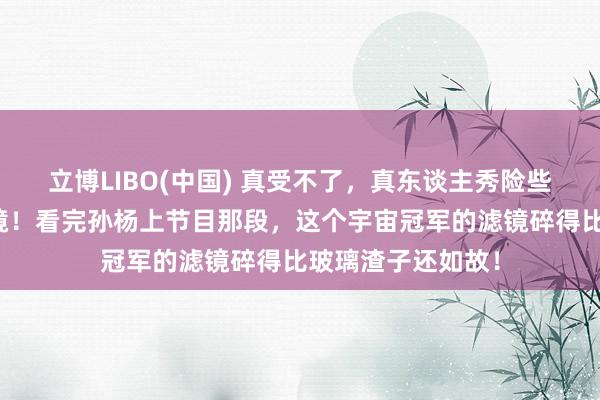 立博LIBO(中国) 真受不了，真东谈主秀险些是东谈主性照妖镜！看完孙杨上节目那段，这个宇宙冠军的滤镜碎得比玻璃渣子还如故！