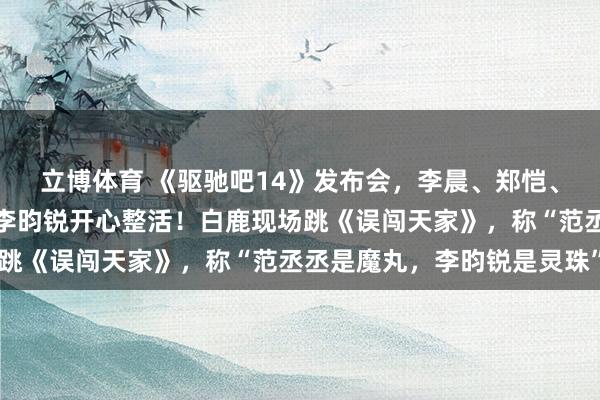 立博体育 《驱驰吧14》发布会，李晨、郑恺、沙溢、白鹿、范丞丞、李昀锐开心整活！白鹿现场跳《误闯天家》，称“范丞丞是魔丸，李昀锐是灵珠”