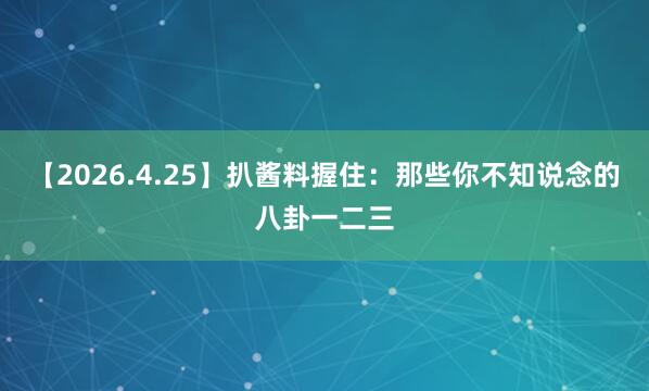 【2026.4.25】扒酱料握住：那些你不知说念的八卦一二三