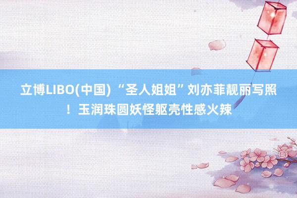 立博LIBO(中国) “圣人姐姐”刘亦菲靓丽写照！玉润珠圆妖怪躯壳性感火辣