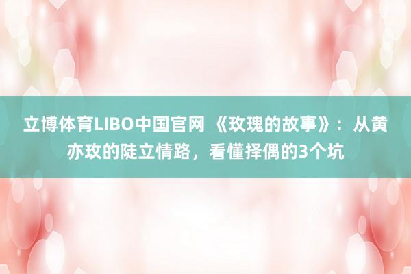 立博体育LIBO中国官网 《玫瑰的故事》：从黄亦玫的陡立情路，看懂择偶的3个坑