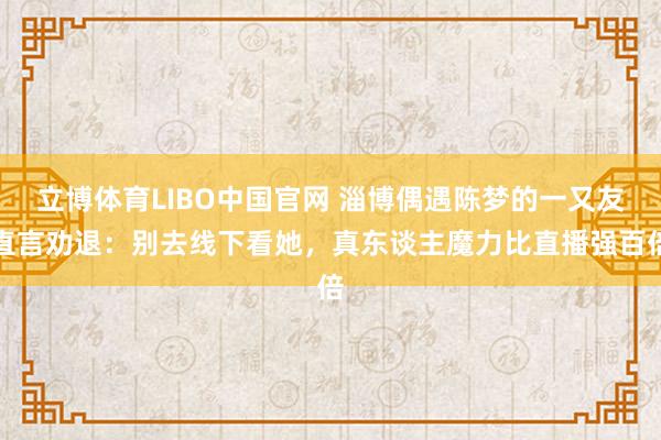立博体育LIBO中国官网 淄博偶遇陈梦的一又友直言劝退：别去线下看她，真东谈主魔力比直播强百倍
