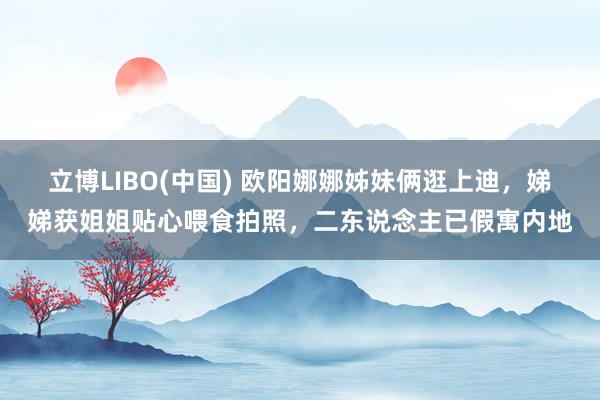 立博LIBO(中国) 欧阳娜娜姊妹俩逛上迪，娣娣获姐姐贴心喂食拍照，二东说念主已假寓内地