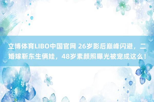立博体育LIBO中国官网 26岁影后巅峰闪避，二婚嫁靳东生俩娃，48岁素颜照曝光被宠成这么！