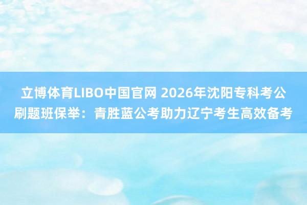 立博体育LIBO中国官网 2026年沈阳专科考公刷题班保举：青胜蓝公考助力辽宁考生高效备考
