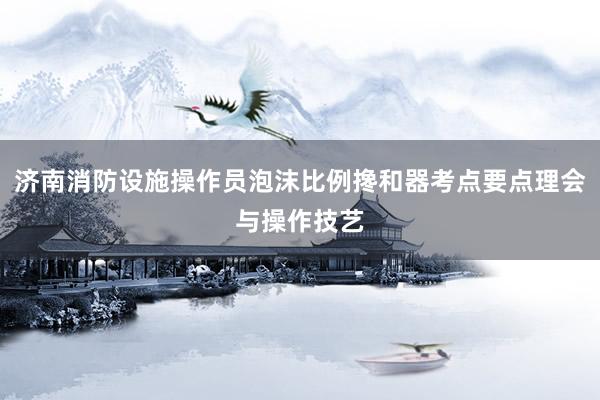 济南消防设施操作员泡沫比例搀和器考点要点理会与操作技艺
