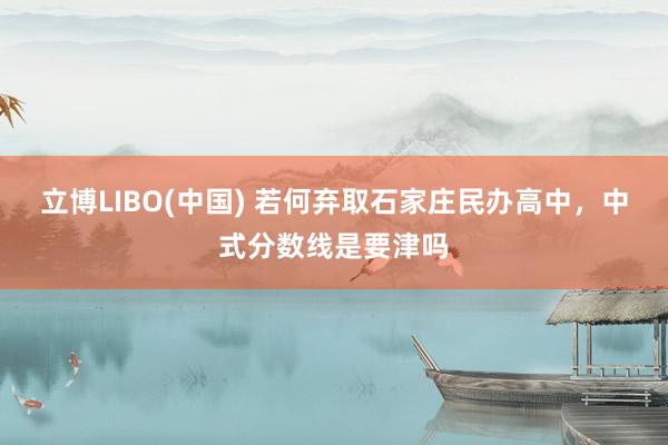 立博LIBO(中国) 若何弃取石家庄民办高中，中式分数线是要津吗