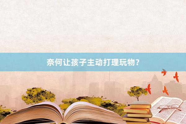 奈何让孩子主动打理玩物？
