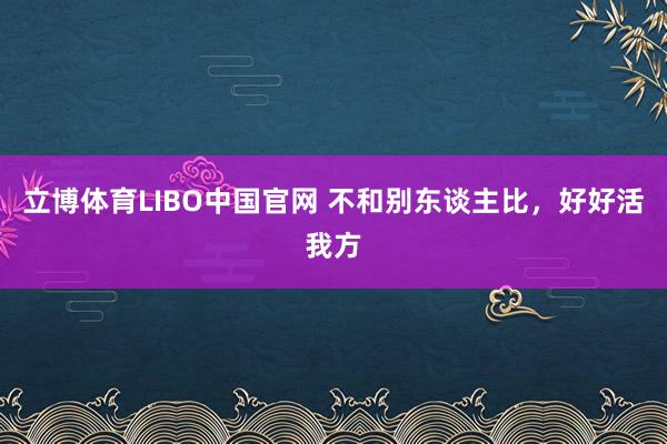 立博体育LIBO中国官网 不和别东谈主比，好好活我方