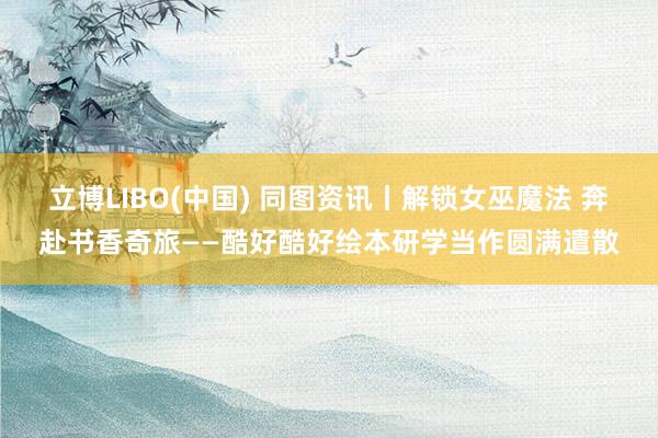 立博LIBO(中国) 同图资讯丨解锁女巫魔法 奔赴书香奇旅——酷好酷好绘本研学当作圆满遣散