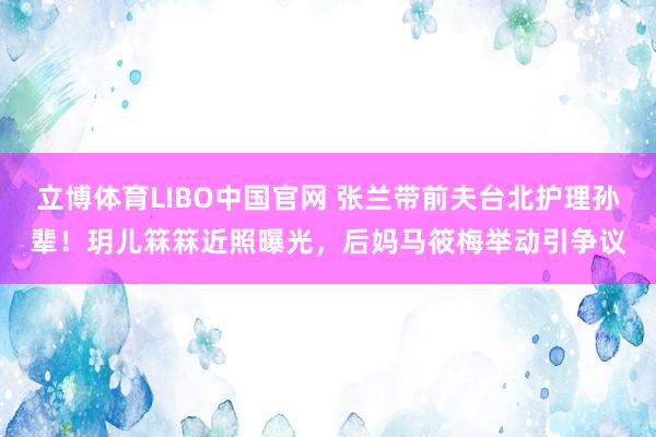 立博体育LIBO中国官网 张兰带前夫台北护理孙辈！玥儿箖箖近照曝光，后妈马筱梅举动引争议
