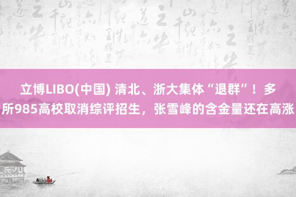 立博LIBO(中国) 清北、浙大集体“退群”！多所985高校取消综评招生，张雪峰的含金量还在高涨