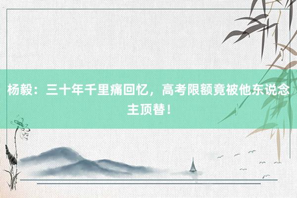 杨毅：三十年千里痛回忆，高考限额竟被他东说念主顶替！
