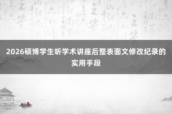 2026硕博学生听学术讲座后整表面文修改纪录的实用手段