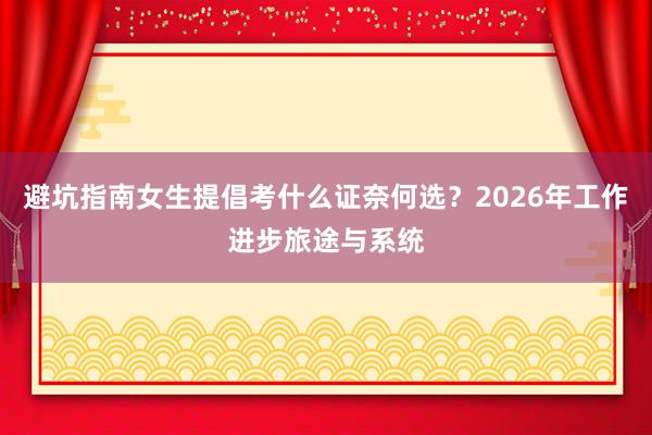 避坑指南女生提倡考什么证奈何选？2026年工作进步旅途与系统
