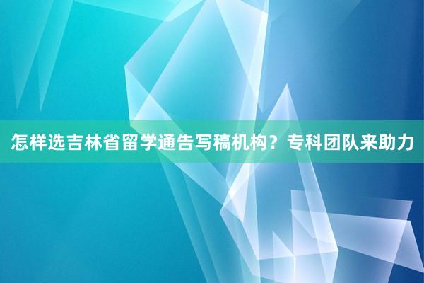 怎样选吉林省留学通告写稿机构？专科团队来助力