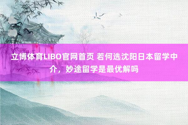 立博体育LIBO官网首页 若何选沈阳日本留学中介，妙途留学是最优解吗