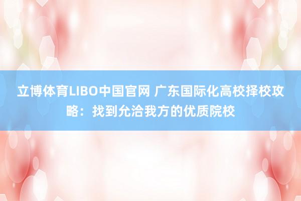 立博体育LIBO中国官网 广东国际化高校择校攻略：找到允洽我方的优质院校