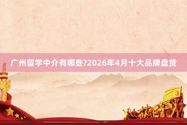 广州留学中介有哪些?2026年4月十大品牌盘货