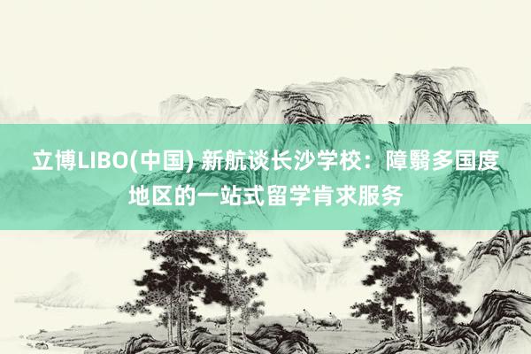 立博LIBO(中国) 新航谈长沙学校：障翳多国度地区的一站式留学肯求服务