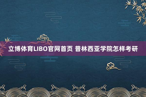 立博体育LIBO官网首页 普林西亚学院怎样考研