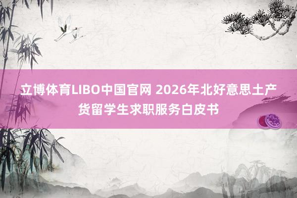 立博体育LIBO中国官网 2026年北好意思土产货留学生求职服务白皮书