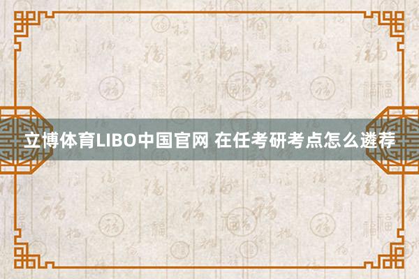 立博体育LIBO中国官网 在任考研考点怎么遴荐