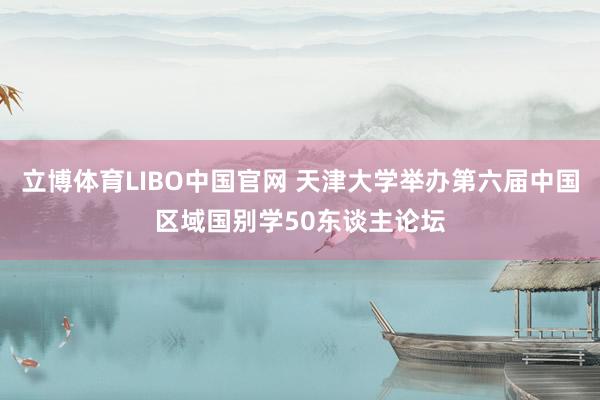 立博体育LIBO中国官网 天津大学举办第六届中国区域国别学50东谈主论坛