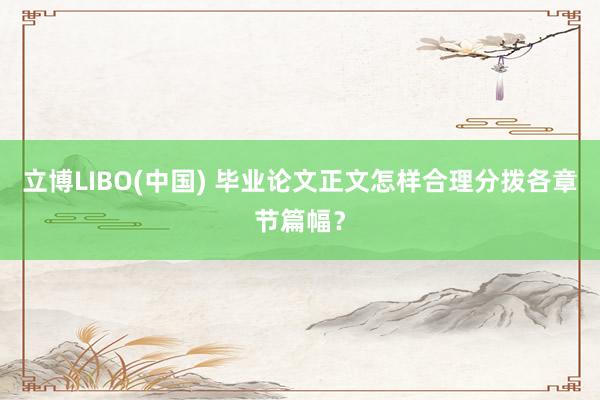 立博LIBO(中国) 毕业论文正文怎样合理分拨各章节篇幅？