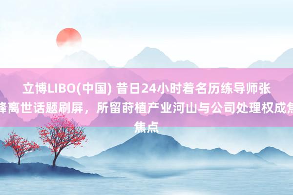 立博LIBO(中国) 昔日24小时着名历练导师张雪峰离世话题刷屏，所留莳植产业河山与公司处理权成焦点