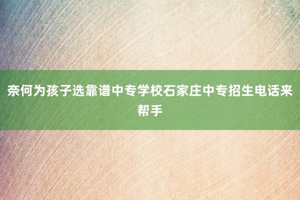 奈何为孩子选靠谱中专学校石家庄中专招生电话来帮手