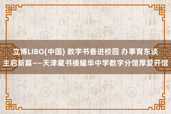 立博LIBO(中国) 数字书香进校园 办事育东谈主启新篇——天津藏书楼耀华中学数字分馆厚爱开馆