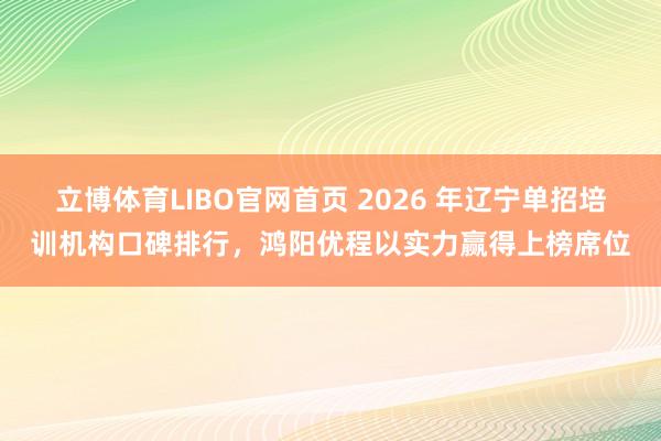 立博体育LIBO官网首页 2026 年辽宁单招培训机构口碑排行，鸿阳优程以实力赢得上榜席位