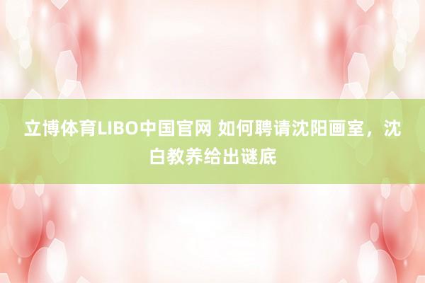 立博体育LIBO中国官网 如何聘请沈阳画室，沈白教养给出谜底