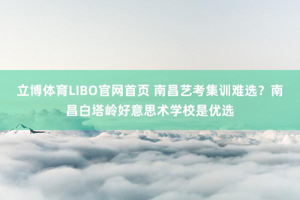 立博体育LIBO官网首页 南昌艺考集训难选？南昌白塔岭好意思术学校是优选