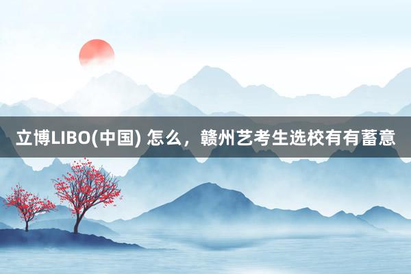 立博LIBO(中国) 怎么，赣州艺考生选校有有蓄意