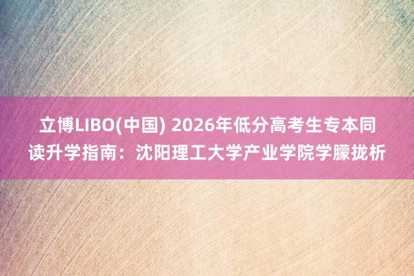 立博LIBO(中国) 2026年低分高考生专本同读升学指南：沈阳理工大学产业学院学朦拢析